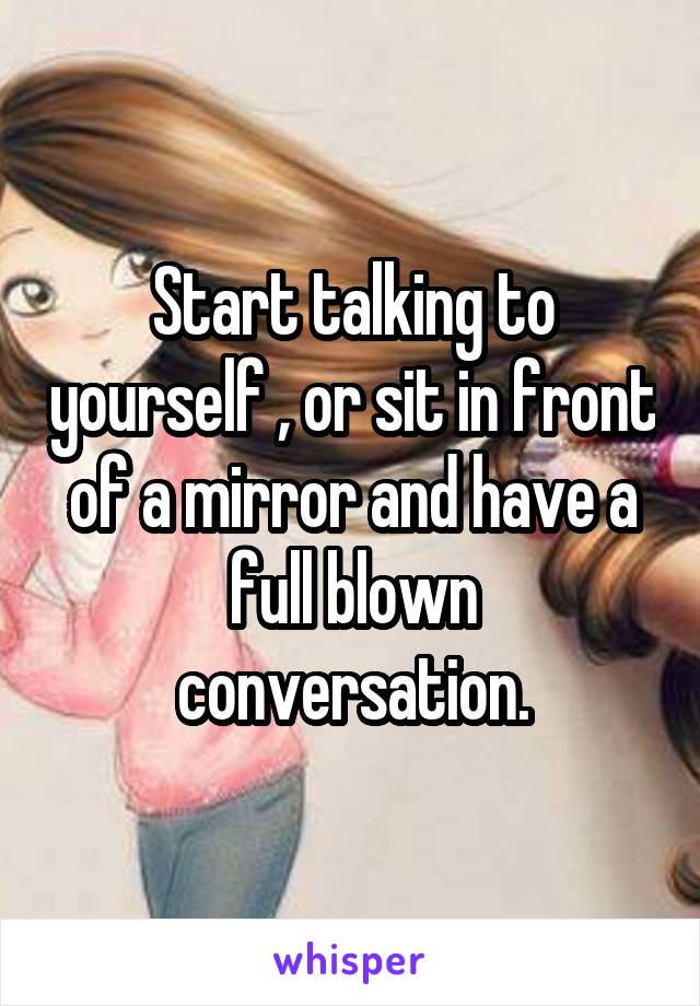 Start talking to yourself , or sit in front of a mirror and have a full blown conversation.
