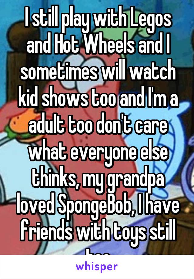 I still play with Legos and Hot Wheels and I sometimes will watch kid shows too and I'm a aduIt too don't care what everyone else thinks, my grandpa loved SpongeBob, I have friends with toys still too