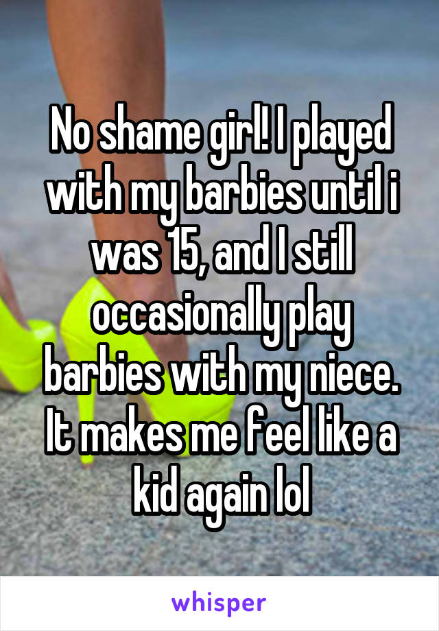 No shame girl! I played with my barbies until i was 15, and I still occasionally play barbies with my niece. It makes me feel like a kid again lol