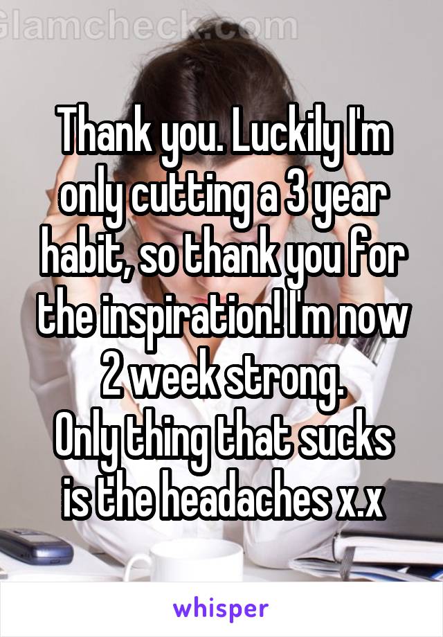 Thank you. Luckily I'm only cutting a 3 year habit, so thank you for the inspiration! I'm now 2 week strong.
Only thing that sucks is the headaches x.x
