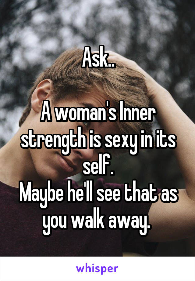 Ask..

A woman's Inner strength is sexy in its self.
Maybe he'll see that as you walk away. 