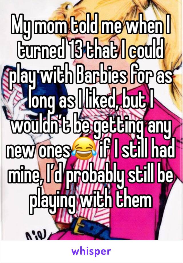 My mom told me when I turned 13 that I could play with Barbies for as long as I liked, but I wouldn’t be getting any new ones😂 if I still had mine, I’d probably still be playing with them