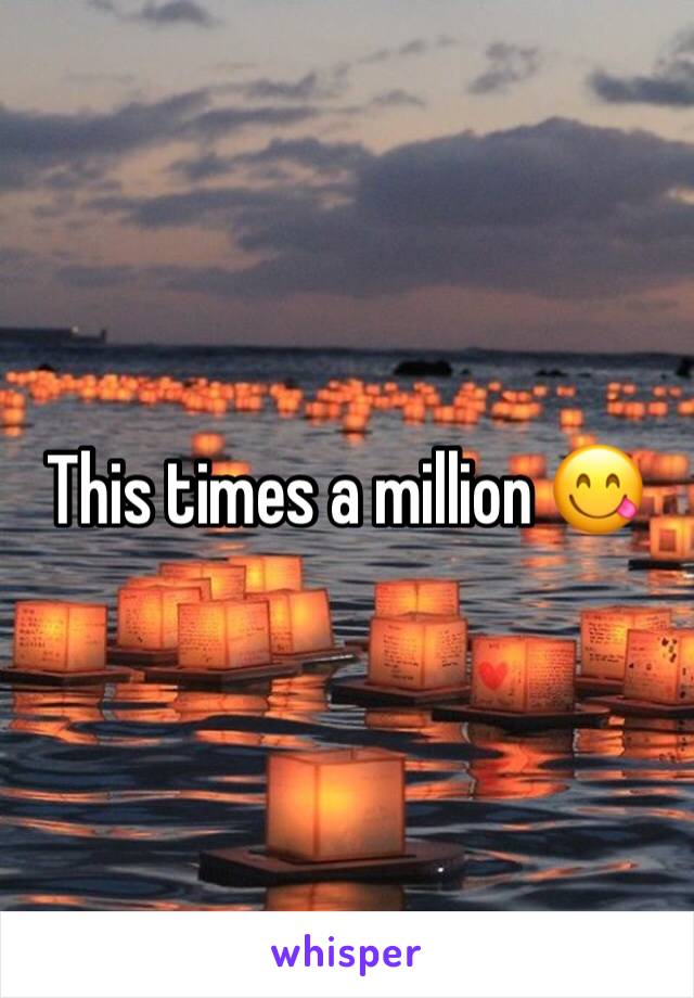 This times a million ðŸ˜‹