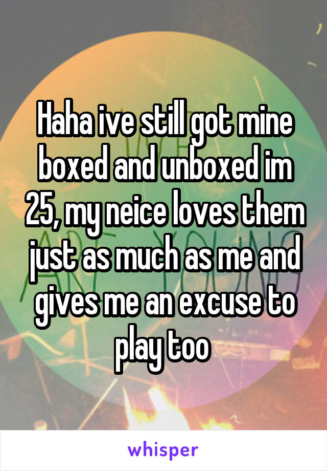 Haha ive still got mine boxed and unboxed im 25, my neice loves them just as much as me and gives me an excuse to play too 