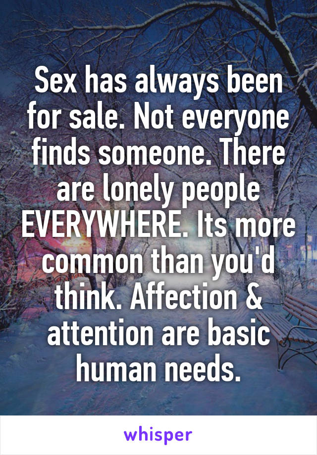Sex has always been for sale. Not everyone finds someone. There are lonely people EVERYWHERE. Its more common than you'd think. Affection & attention are basic human needs.