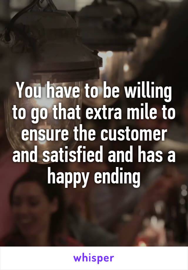 You have to be willing to go that extra mile to ensure the customer and satisfied and has a happy ending