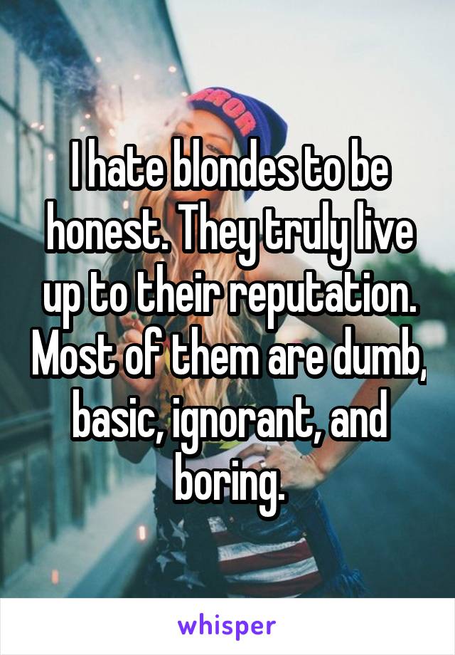 I hate blondes to be honest. They truly live up to their reputation. Most of them are dumb, basic, ignorant, and boring.