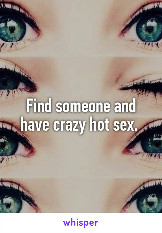 Find someone and have crazy hot sex. 