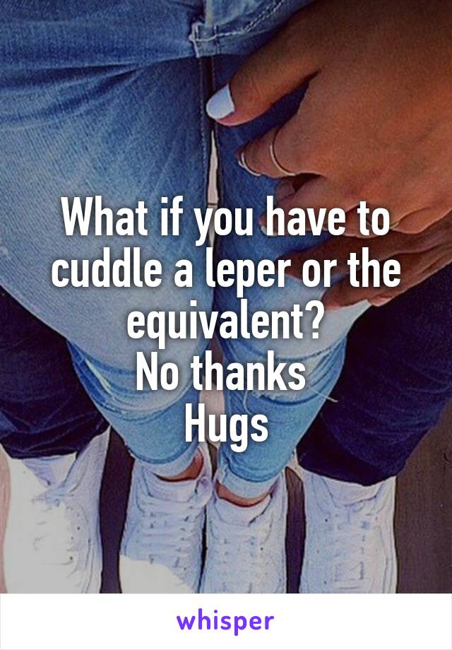 What if you have to cuddle a leper or the equivalent?
No thanks 
Hugs