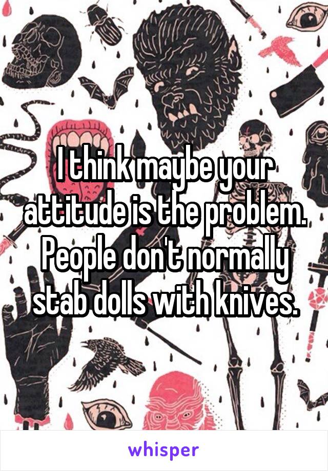 I think maybe your attitude is the problem.
People don't normally stab dolls with knives.