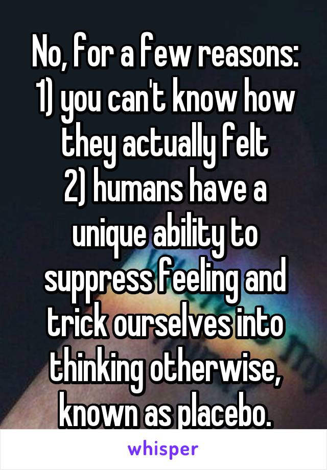 No, for a few reasons:
1) you can't know how they actually felt
2) humans have a unique ability to suppress feeling and trick ourselves into thinking otherwise, known as placebo.