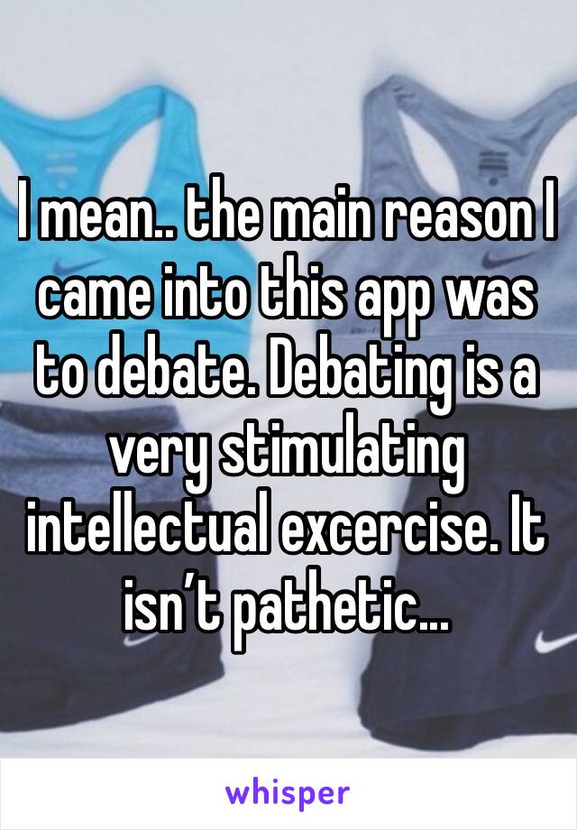 I mean.. the main reason I came into this app was to debate. Debating is a very stimulating intellectual excercise. It isn’t pathetic...