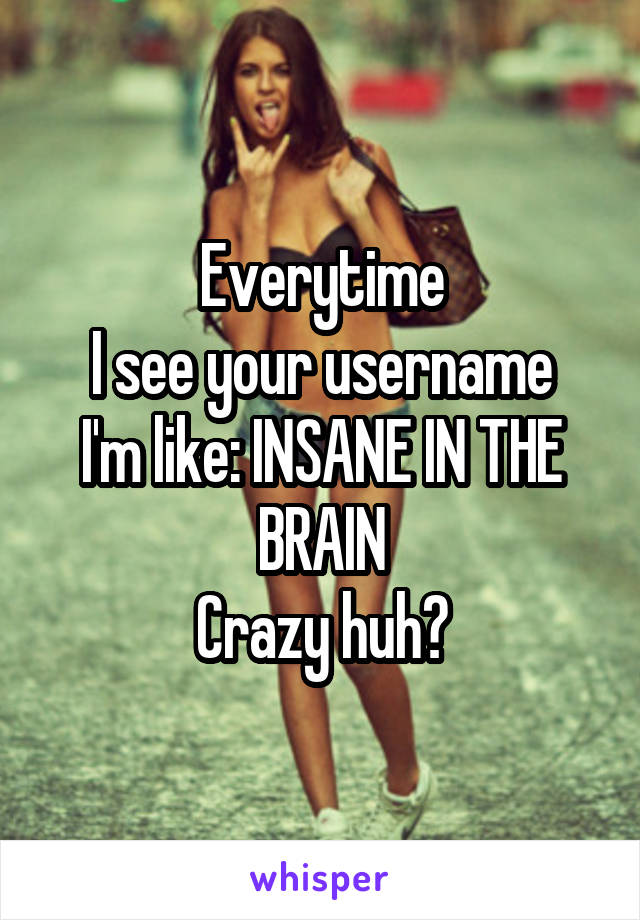 Everytime
I see your username I'm like: INSANE IN THE BRAIN
Crazy huh?