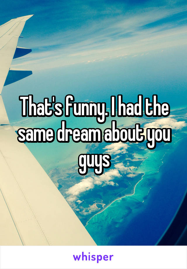 That's funny. I had the same dream about you guys