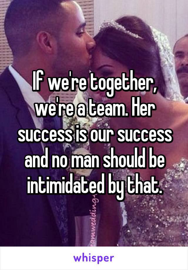 If we're together, we're a team. Her success is our success and no man should be intimidated by that.