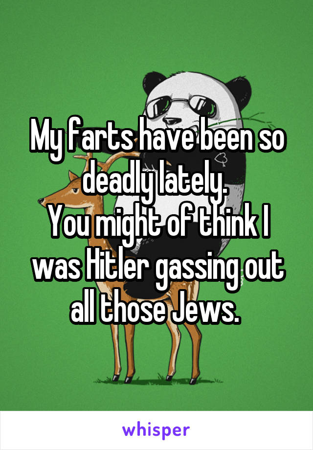 My farts have been so deadly lately. 
You might of think I was Hitler gassing out all those Jews. 