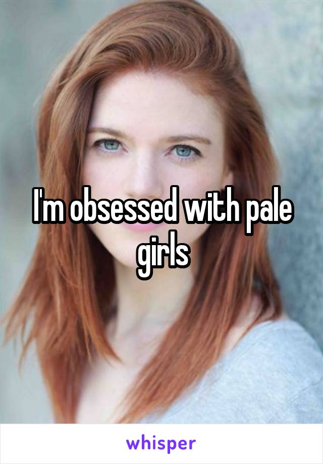 I'm obsessed with pale girls
