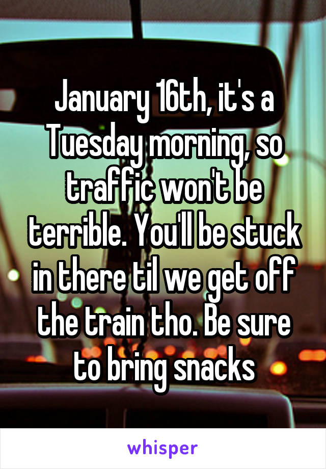 January 16th, it's a Tuesday morning, so traffic won't be terrible. You'll be stuck in there til we get off the train tho. Be sure to bring snacks