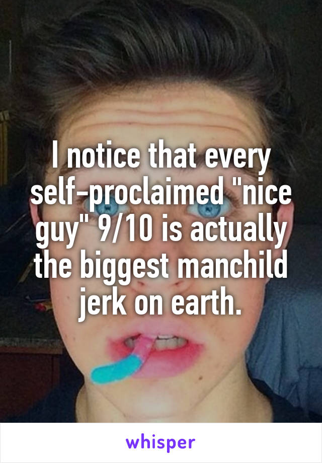 I notice that every self-proclaimed "nice guy" 9/10 is actually the biggest manchild jerk on earth.