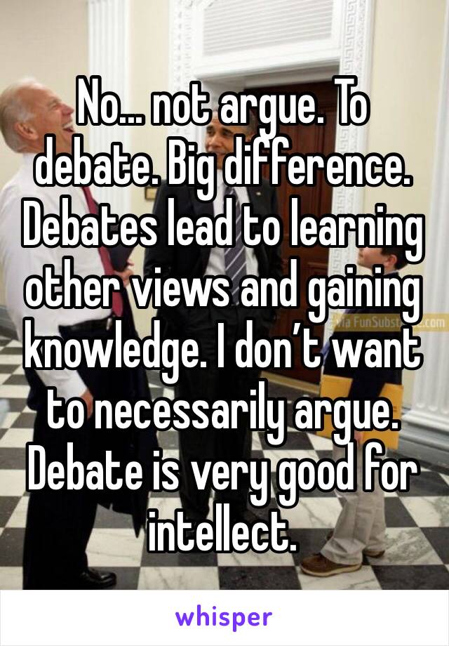 No... not argue. To debate. Big difference. Debates lead to learning other views and gaining knowledge. I don’t want to necessarily argue. Debate is very good for intellect. 