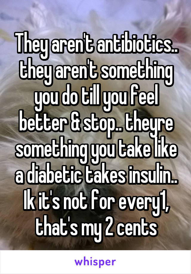 They aren't antibiotics.. they aren't something you do till you feel better & stop.. theyre something you take like a diabetic takes insulin.. Ik it's not for every1, that's my 2 cents