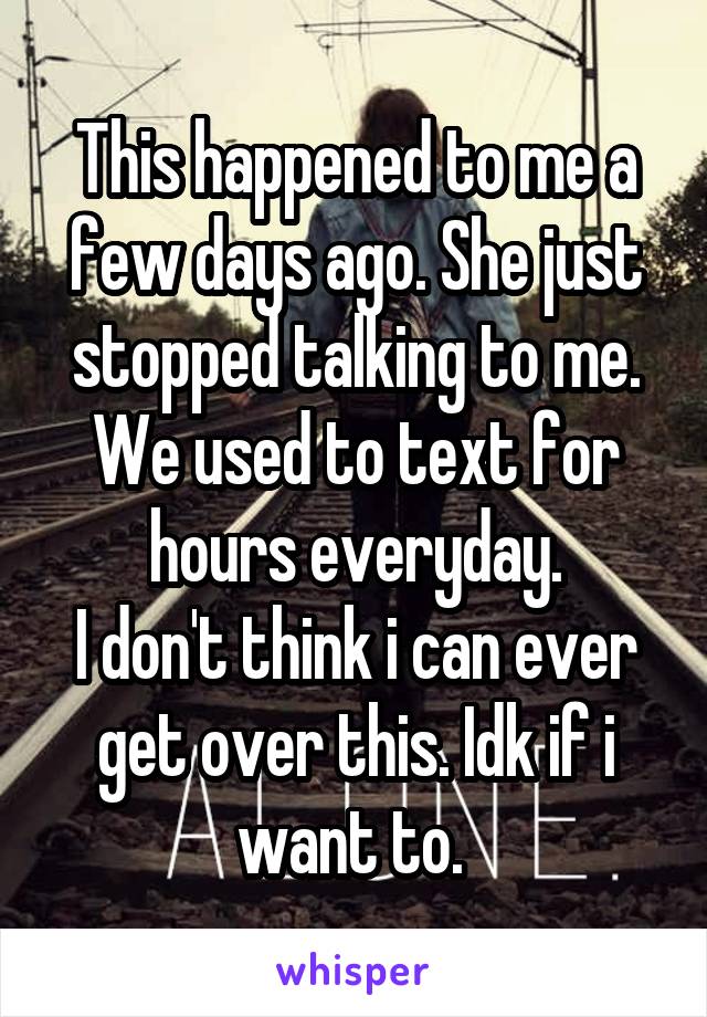 This happened to me a few days ago. She just stopped talking to me. We used to text for hours everyday.
I don't think i can ever get over this. Idk if i want to. 
