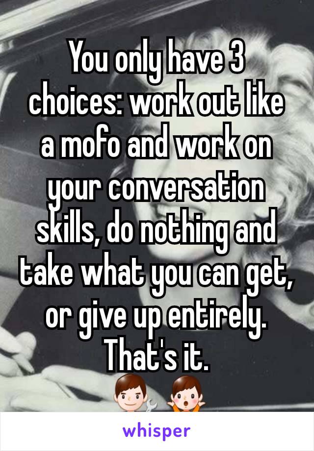 You only have 3 choices: work out like a mofo and work on your conversation skills, do nothing and take what you can get, or give up entirely. That's it.
 👨‍🔧🤷‍♂️