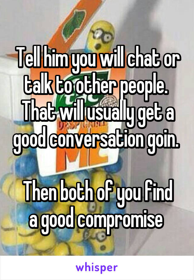 Tell him you will chat or talk to other people.  That will usually get a good conversation goin.  
Then both of you find a good compromise 