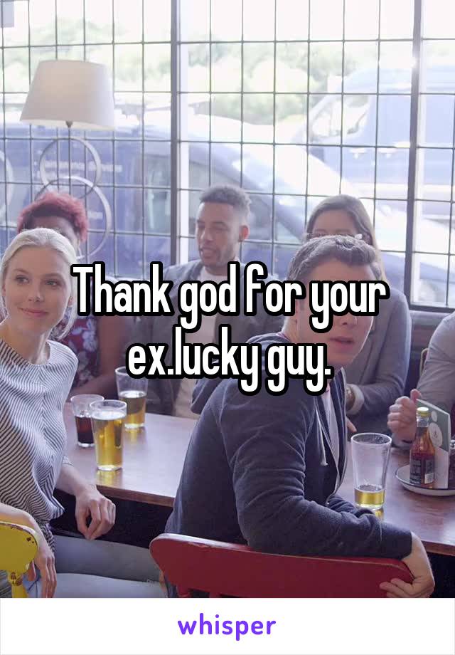 Thank god for your ex.lucky guy.