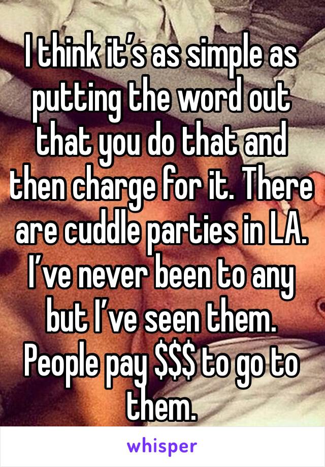 I think it’s as simple as putting the word out that you do that and then charge for it. There are cuddle parties in LA. I’ve never been to any but I’ve seen them. People pay $$$ to go to them. 