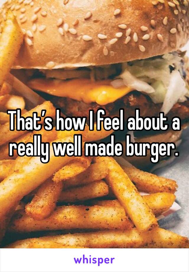 That’s how I feel about a really well made burger.