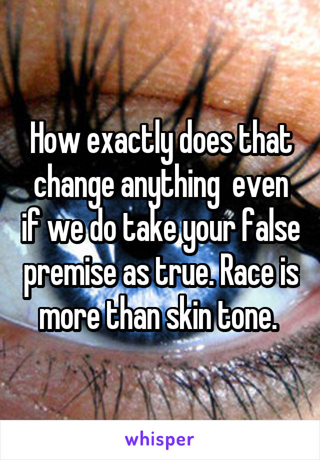 How exactly does that change anything  even if we do take your false premise as true. Race is more than skin tone. 