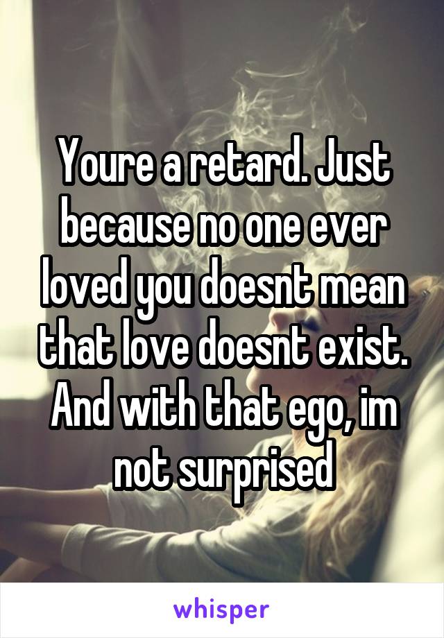 Youre a retard. Just because no one ever loved you doesnt mean that love doesnt exist. And with that ego, im not surprised