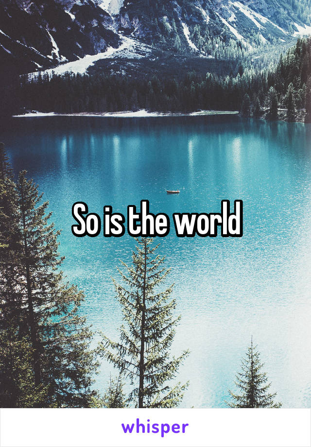 So is the world