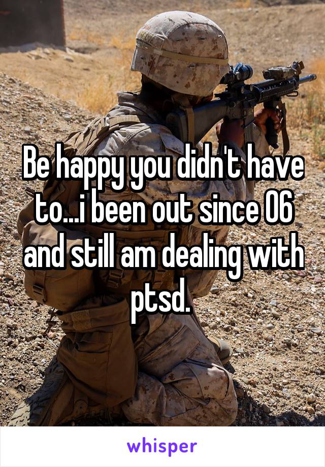 Be happy you didn't have to...i been out since 06 and still am dealing with ptsd. 