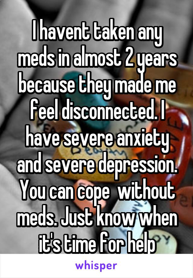 I havent taken any meds in almost 2 years because they made me feel disconnected. I have severe anxiety and severe depression. You can cope  without meds. Just know when it's time for help