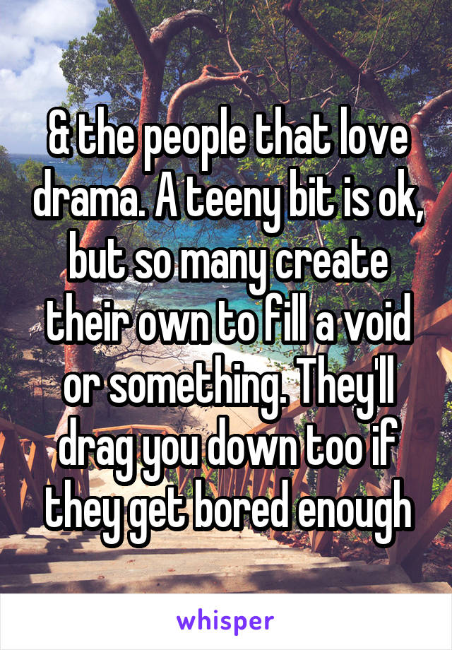 & the people that love drama. A teeny bit is ok, but so many create their own to fill a void or something. They'll drag you down too if they get bored enough