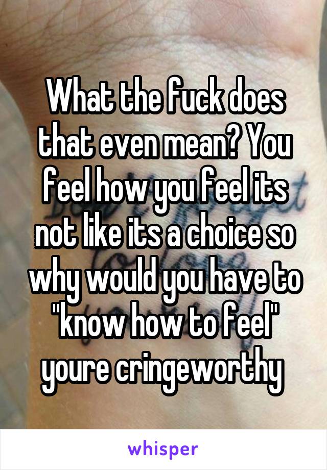 What the fuck does that even mean? You feel how you feel its not like its a choice so why would you have to "know how to feel" youre cringeworthy 