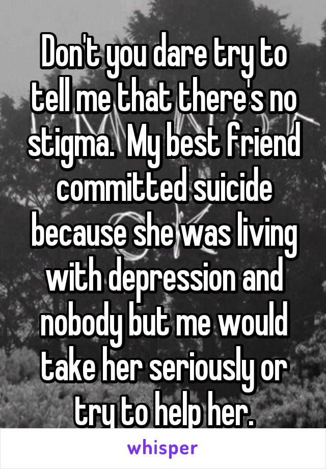 Don't you dare try to tell me that there's no stigma.  My best friend committed suicide because she was living with depression and nobody but me would take her seriously or try to help her.