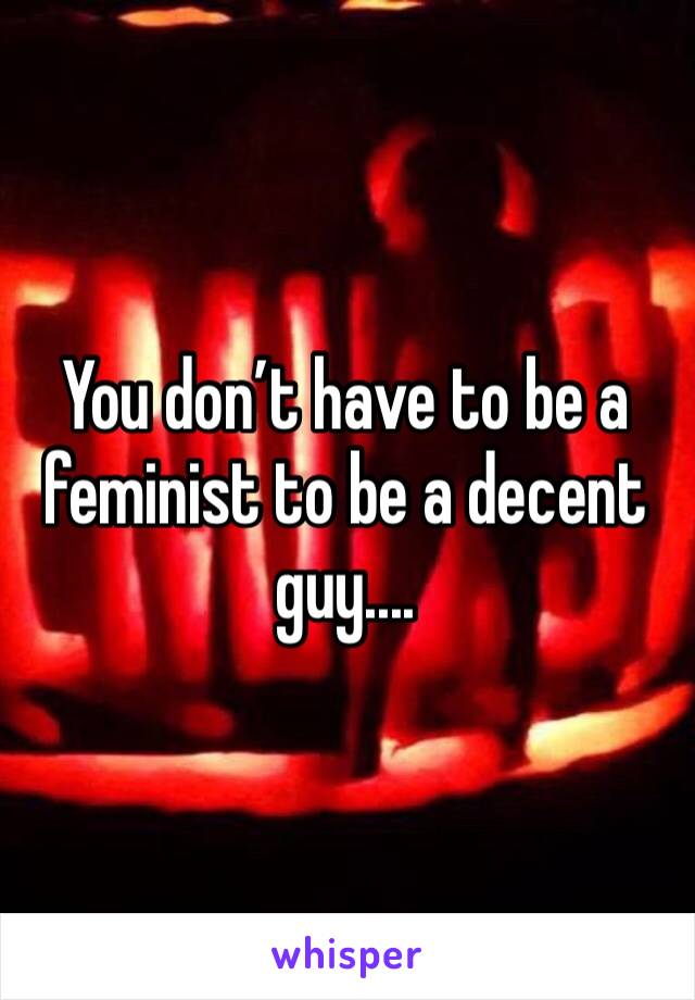 You don’t have to be a feminist to be a decent guy....