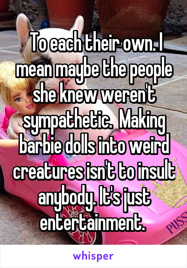  To each their own. I mean maybe the people she knew weren't sympathetic.  Making barbie dolls into weird creatures isn't to insult anybody. It's just entertainment. 