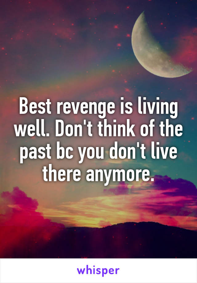 Best revenge is living well. Don't think of the past bc you don't live there anymore.
