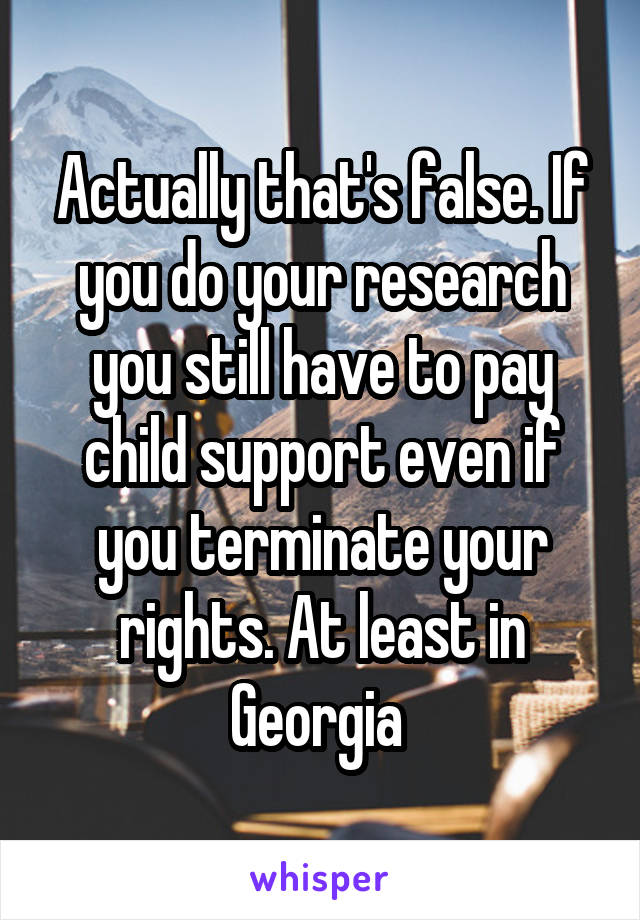 Actually that's false. If you do your research you still have to pay child support even if you terminate your rights. At least in Georgia 