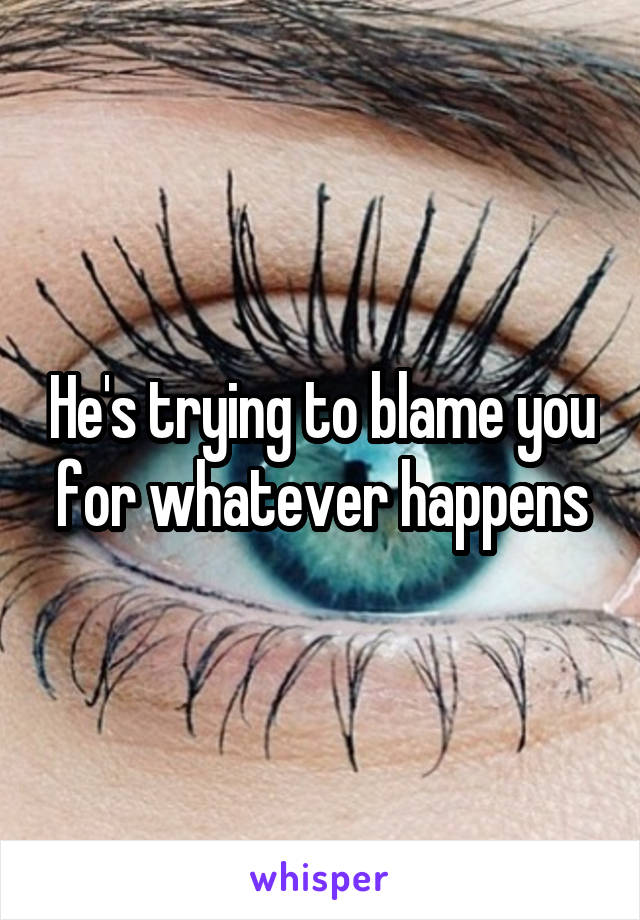 He's trying to blame you for whatever happens
