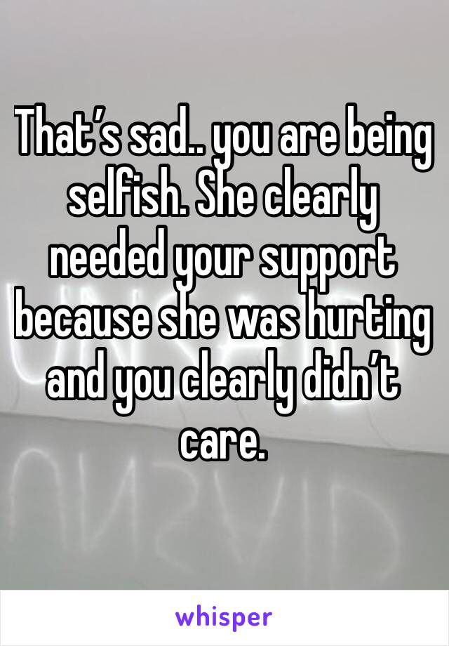 That’s sad.. you are being selfish. She clearly needed your support because she was hurting and you clearly didn’t care. 