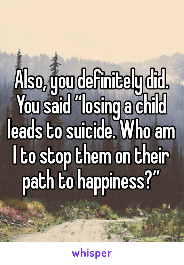 Also, you definitely did. You said “losing a child leads to suicide. Who am I to stop them on their path to happiness?”