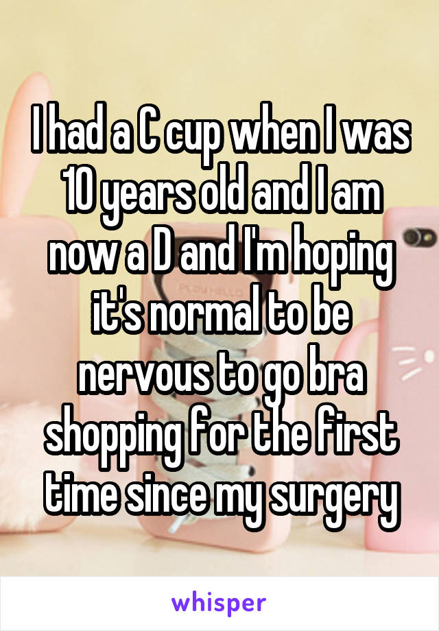 I had a C cup when I was 10 years old and I am now a D and I'm hoping it's normal to be nervous to go bra shopping for the first time since my surgery