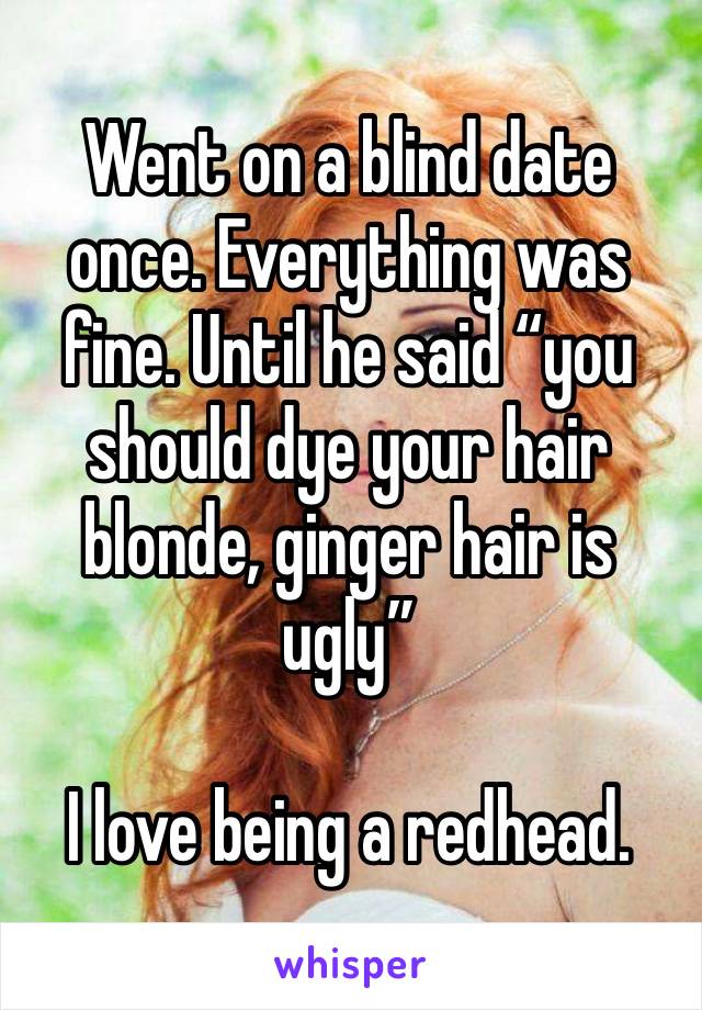 Went on a blind date once. Everything was fine. Until he said “you should dye your hair blonde, ginger hair is ugly”

I love being a redhead. 