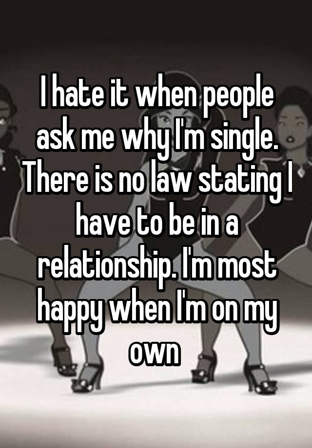 I hate it when people ask me why I'm single. There is no law stating I have to be in a relationship. I'm most happy when I'm on my own 