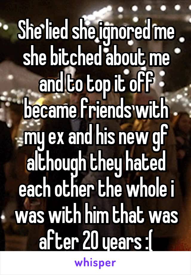 She lied she ignored me she bitched about me and to top it off became friends with my ex and his new gf although they hated each other the whole i was with him that was after 20 years :(